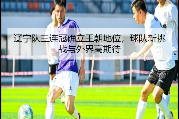 辽宁队三连冠确立王朝地位，球队新挑战与外界高期待