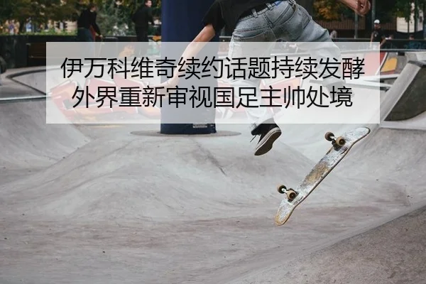 伊万科维奇续约话题持续发酵 外界重新审视国足主帅处境